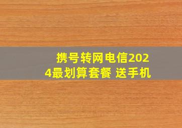 携号转网电信2024最划算套餐 送手机